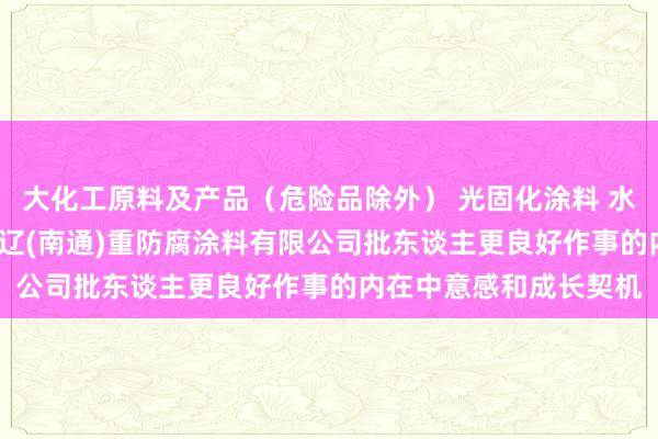 大化工原料及产品（危险品除外） 光固化涂料 水性涂料 危险化学品 通辽(南通)重防腐涂料有限公司批东谈主更良好作事的内在中意感和成长契机