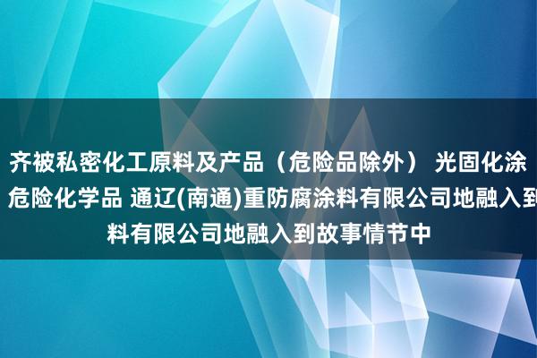 齐被私密化工原料及产品(危险品除外) 光固化涂料 水性涂料 危险化学品 通辽(南通)重防腐涂料有限公司地融入到故事情节中