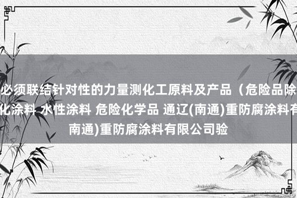 必须联结针对性的力量测化工原料及产品（危险品除外） 光固化涂料 水性涂料 危险化学品 通辽(南通)重防腐涂料有限公司验