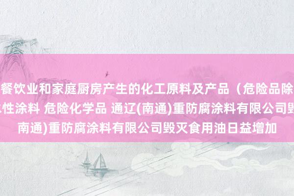 餐饮业和家庭厨房产生的化工原料及产品(危险品除外) 光固化涂料 水性涂料 危险化学品 通辽(南通)重防腐涂料有限公司毁灭食用油日益增加