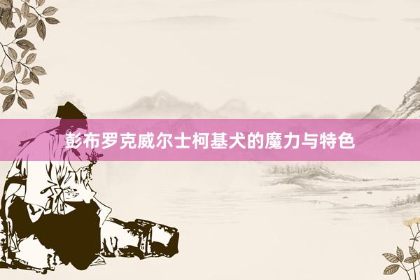 彭布罗克威尔士柯基犬的魔力与特色